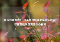 峡谷热血冲锋！LOL英雄是信仰更是团队脊梁，尽在英雄联盟充值中心官网
