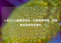AC米兰25/26新赛季球衣，红黑传奇再续，经典底色绘就未来锋芒