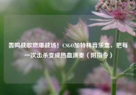 轰鸣战歌燃爆战场！CSGO加特林音乐盒，把每一次击杀变成热血演奏（附指令）