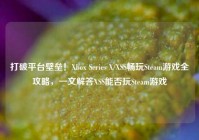 打破平台壁垒！Xbox Series X/XSS畅玩Steam游戏全攻略，一文解答XSS能否玩Steam游戏