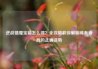 逆战猎魔宝箱怎么得？全攻略教你解锁稀有道具的正确姿势