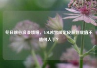 冬日峡谷浪漫馈赠，LOL冰雪限定皮肤到底值不值得入手？