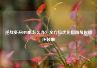 逆战多开FPS低怎么办？全方位优化指南帮你稳住帧率