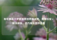 和平精英小梦直播单挑燃爆全网，极限拉扯+精准瞬狙，百万观众直呼看爽