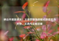 峡谷开黑新潮流！王者荣耀美颜模式颜值实力并存，关闭方法看这里