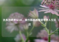 仇东升跨界玩LOL，操作韩茜茜魔道号秒人引关注