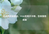选对游戏加速器，PUBG吃鸡不卡顿、告别落地成盒