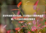 逆战电脑配置全指南，从流畅运行到高画质拉满，一文搞定适配配置需求