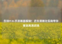 告别PUBG手游画面模糊！这份清晰化指南带你重返高清战场
