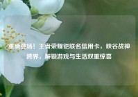 重磅登场！王者荣耀铠联名信用卡，峡谷战神跨界，解锁游戏与生活双重惊喜