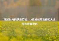 穿越时光的铁皮巨轮，CF运输船原始图片大全里的青春密码