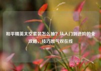 和平精英太空套装怎么抽？从入门到进阶的全攻略，技巧欧气双在线