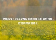 燃爆指尖！CSGO G2战队超清竖版手机壁纸合集，把信仰焊在屏幕上