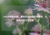 CSGO大神版地图，硬核玩家的进阶试炼场，大地图开启方法详解