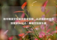和平精英空投箱装载全指南，从战场装枪技巧到现实DIY玩法，解锁空投新乐趣
