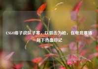 CSGO痱子战队子寒，以狙击为枪，在电竞赛场刻下热血印记