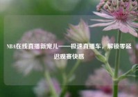 NBA在线直播新宠儿——极速直播车，解锁零延迟观赛快感