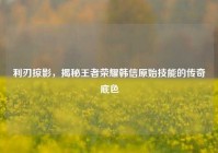利刃掠影，揭秘王者荣耀韩信原始技能的传奇底色