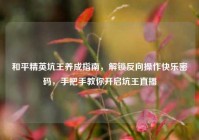 和平精英坑王养成指南，解锁反向操作快乐密码，手把手教你开启坑王直播