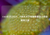 CSGO太子m0NESY，19岁天才少年用青春定义职业赛场上限