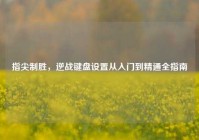 指尖制胜，逆战键盘设置从入门到精通全指南