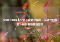 2024和平精英职业选手配置全揭秘，从硬件到设置，解锁赛场制胜密码