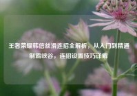 王者荣耀韩信丝滑连招全解析，从入门到精通制霸峡谷，连招设置技巧详解