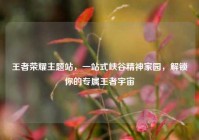 王者荣耀主题站，一站式峡谷精神家园，解锁你的专属王者宇宙