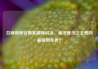 召唤师峡谷刺客巅峰对决，谁才是当之无愧的最强刺杀者？