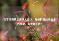 和平精英黄金皮肤大盘点，那些闪耀战场的金色传说，究竟属于谁？