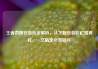 王者荣耀安装包全解析，从下载安装到位置查找，一文搞定所有疑问
