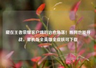 藏在王者荣耀客户端的治愈角落！断网也能开战，单机版全英雄全皮肤可下载
