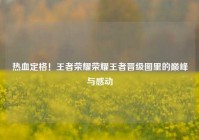 热血定格！王者荣耀荣耀王者晋级图里的巅峰与感动