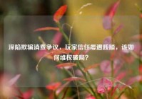 深陷欺骗消费争议，玩家信任屡遭践踏，该如何维权破局？