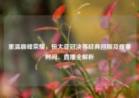 重温巅峰荣耀，恒大亚冠决赛经典回顾及观赛时间、直播全解析