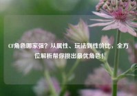 CF角色哪家强？从属性、玩法到性价比，全方位解析帮你挑出最优角色！
