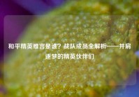 和平精英难言是谁？战队成员全解析——并肩逐梦的精英伙伴们