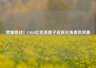 燃爆巷战！CSGO红色系喷子皮肤化身血色风暴