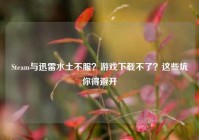 Steam与迅雷水土不服？游戏下载不了？这些坑你得避开