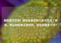 潮酷硬汉炸场！程咬金新皮肤「街头狂斧」登场，峡谷刮起复古潮流风，这款皮肤多少钱？