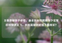 王者荣耀新手必看，最全折扣攻略助你少花冤枉钱快速起飞，折扣英雄到底值不值得买？