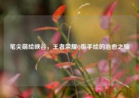 笔尖萌绘峡谷，王者荣耀Q版手绘的治愈之旅