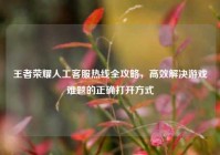 王者荣耀人工客服热线全攻略，高效解决游戏难题的正确打开方式