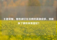 王者荣耀，那些被钉在丑榜的英雄皮肤，到底踩了哪些审美雷区？