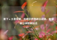 蕉下×王者荣耀，防晒伞跨界峡谷战场，解锁夏日潮酷新玩法