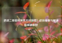 逆战二级密码突然不对别慌！这份排查与解决指南请收好