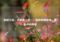 穿越火线，火麒麟之怒——焰纹咆哮战场，热血铸就传奇