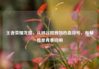 王者荣耀龙图，从峡谷图腾到热血符号，每帧皆是青春回响