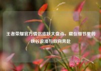 王者荣耀官方情侣皮肤大盘点，藏在细节里的峡谷浪漫与双向奔赴