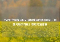 逆战白色短发皮肤，硝烟战场的清冷利刃，颜值气场天花板！获取方法详解